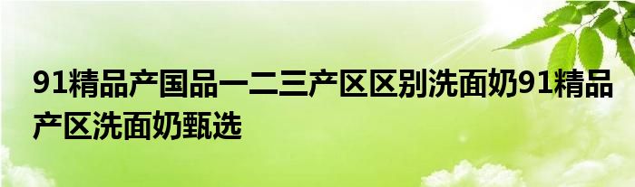 91精品产国品一二三产区区别洗面奶91精品产区洗面奶甄选